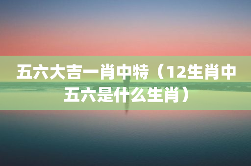 五六大吉一肖中特（12生肖中五六是什么生肖）