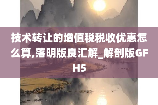 技术转让的增值税税收优惠怎么算,落明版良汇解_解剖版GFH5