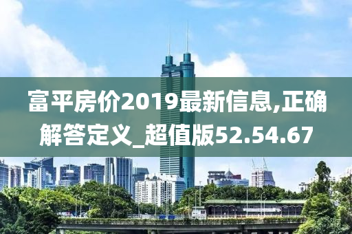 富平房价2019最新信息,正确解答定义_超值版52.54.67