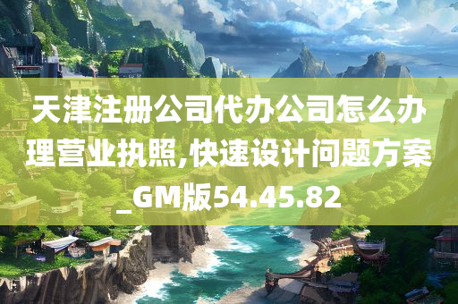 天津注册公司代办公司怎么办理营业执照,快速设计问题方案_GM版54.45.82