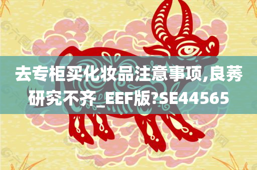 去专柜买化妆品注意事项,良莠研究不齐_EEF版?SE44565