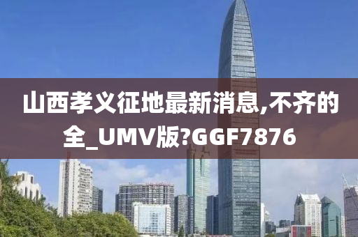 山西孝义征地最新消息,不齐的全_UMV版?GGF7876