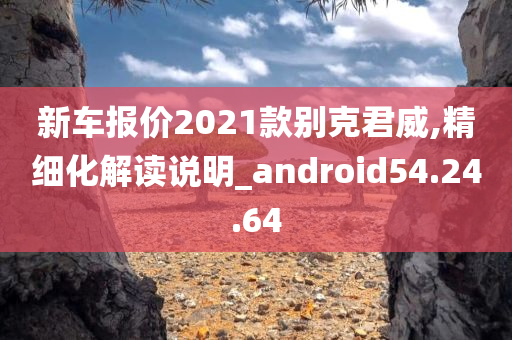 新车报价2021款别克君威,精细化解读说明_android54.24.64