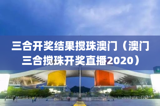 三合开奖结果搅珠澳门（澳门三合搅珠开奖直播2020）