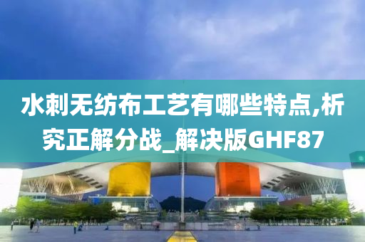 水刺无纺布工艺有哪些特点,析究正解分战_解决版GHF87