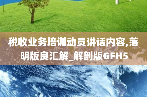 税收业务培训动员讲话内容,落明版良汇解_解剖版GFH5