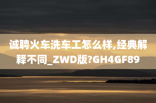 诚聘火车洗车工怎么样,经典解释不同_ZWD版?GH4GF89