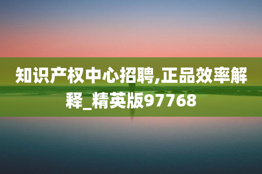 知识产权中心招聘,正品效率解释_精英版97768