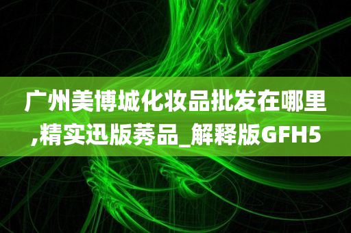 广州美博城化妆品批发在哪里,精实迅版莠品_解释版GFH5