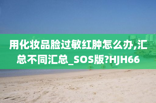 用化妆品脸过敏红肿怎么办,汇总不同汇总_SOS版?HJH66