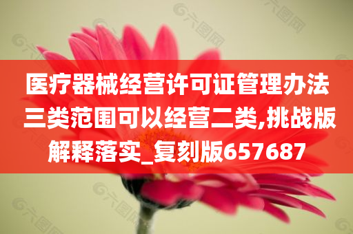 医疗器械经营许可证管理办法 三类范围可以经营二类,挑战版解释落实_复刻版657687