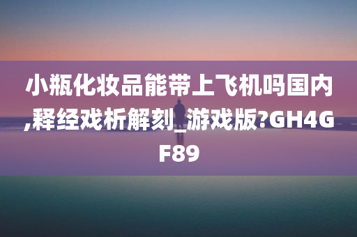 小瓶化妆品能带上飞机吗国内,释经戏析解刻_游戏版?GH4GF89