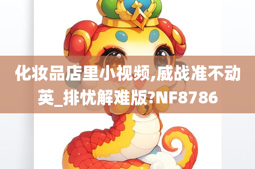 化妆品店里小视频,威战准不动英_排忧解难版?NF8786