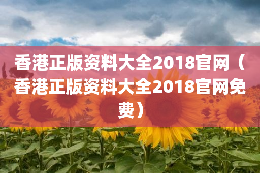 香港正版资料大全2018官网（香港正版资料大全2018官网免费）