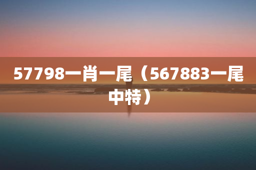 57798一肖一尾（567883一尾中特）