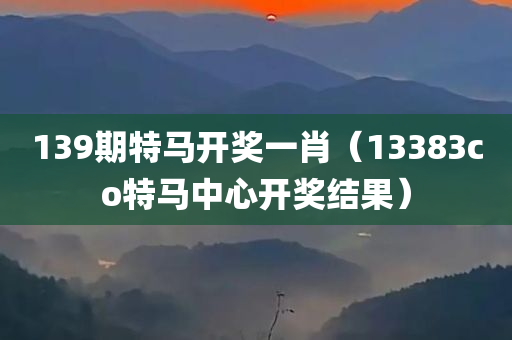 139期特马开奖一肖（13383co特马中心开奖结果）