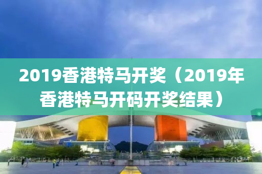 2019香港特马开奖（2019年香港特马开码开奖结果）