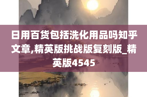 日用百货包括洗化用品吗知乎文章,精英版挑战版复刻版_精英版4545