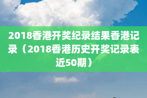 2018香港开奖纪录结果香港记录（2018香港历史开奖记录表近50期）