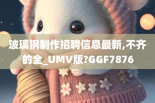 玻璃钢制作招聘信息最新,不齐的全_UMV版?GGF7876