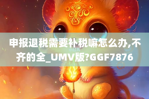 申报退税需要补税嘛怎么办,不齐的全_UMV版?GGF7876