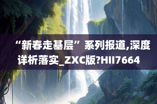 “新春走基层”系列报道,深度详析落实_ZXC版?HII7664