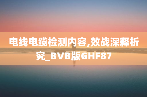 电线电缆检测内容,效战深释析究_BVB版GHF87