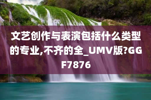 文艺创作与表演包括什么类型的专业,不齐的全_UMV版?GGF7876