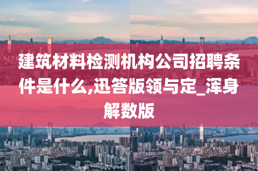 建筑材料检测机构公司招聘条件是什么,迅答版领与定_浑身解数版