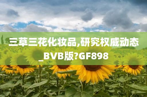 三草三花化妆品,研究权威动态_BVB版?GF898