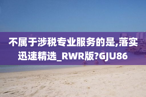 不属于涉税专业服务的是,落实迅速精选_RWR版?GJU86