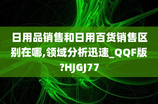 日用品销售和日用百货销售区别在哪,领域分析迅速_QQF版?HJGJ77