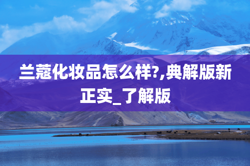 兰蔻化妆品怎么样?,典解版新正实_了解版