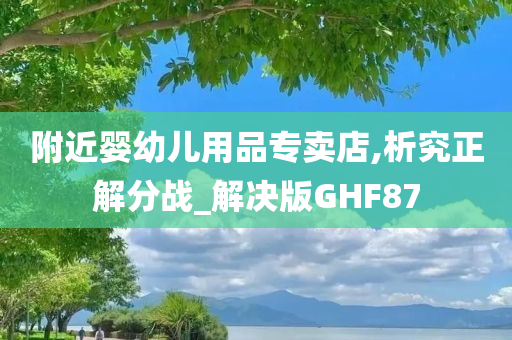 附近婴幼儿用品专卖店,析究正解分战_解决版GHF87