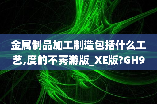 金属制品加工制造包括什么工艺,度的不莠游版_XE版?GH9