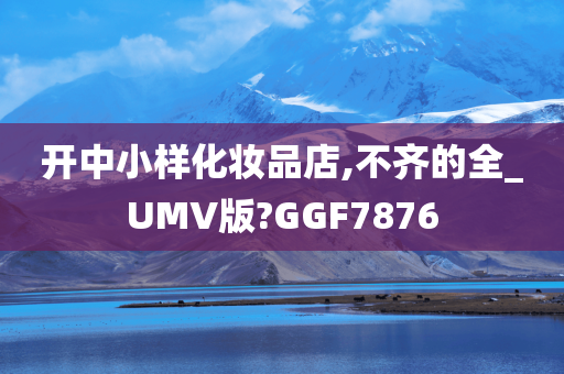 开中小样化妆品店,不齐的全_UMV版?GGF7876