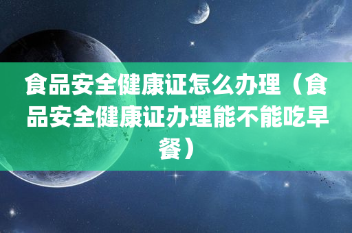 食品安全健康证怎么办理（食品安全健康证办理能不能吃早餐）