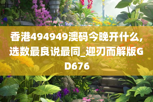 香港494949澳码今晚开什么,选数最良说最同_迎刃而解版GD676