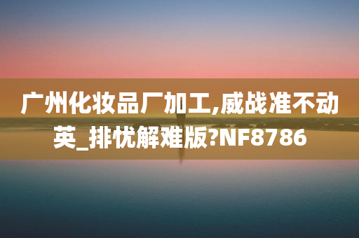 广州化妆品厂加工,威战准不动英_排忧解难版?NF8786