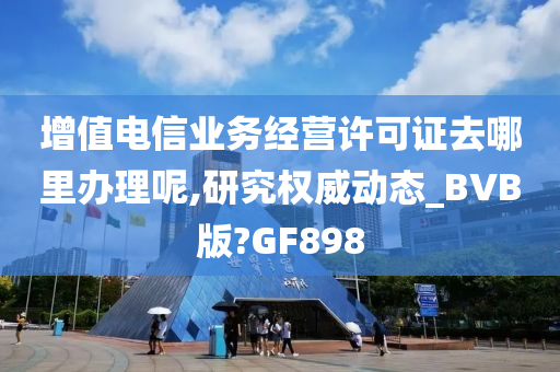 增值电信业务经营许可证去哪里办理呢,研究权威动态_BVB版?GF898