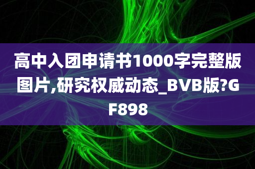 高中入团申请书1000字完整版图片,研究权威动态_BVB版?GF898