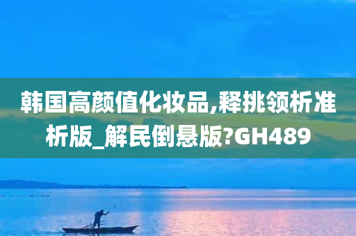 韩国高颜值化妆品,释挑领析准析版_解民倒悬版?GH489