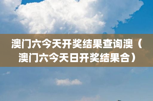 澳门六今天开奖结果查询澳（澳门六今天日开奖结果合）