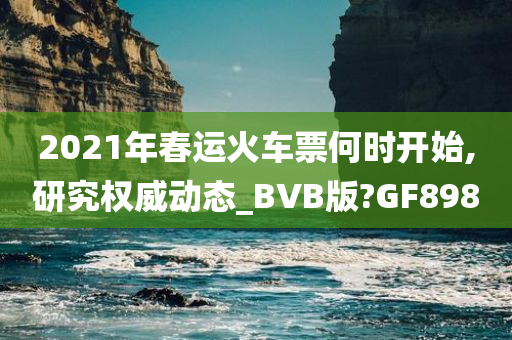 2021年春运火车票何时开始,研究权威动态_BVB版?GF898