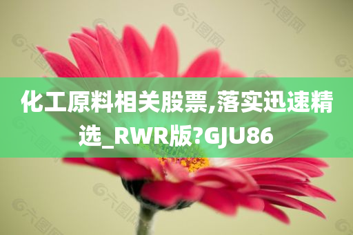 化工原料相关股票,落实迅速精选_RWR版?GJU86