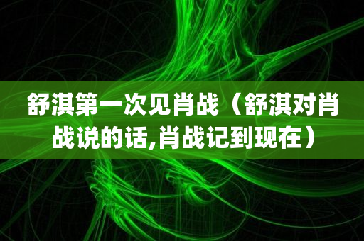 舒淇第一次见肖战（舒淇对肖战说的话,肖战记到现在）