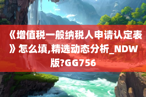 《增值税一般纳税人申请认定表》怎么填,精选动态分析_NDW版?GG756