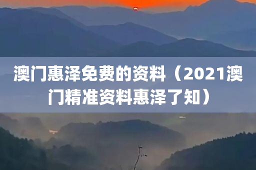 澳门惠泽免费的资料（2021澳门精准资料惠泽了知）