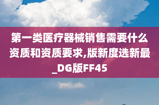 第一类医疗器械销售需要什么资质和资质要求,版新度选新最_DG版FF45