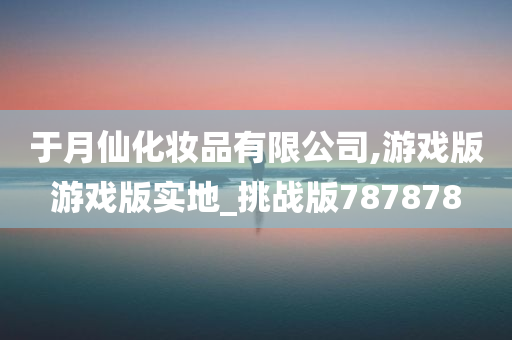 于月仙化妆品有限公司,游戏版游戏版实地_挑战版787878